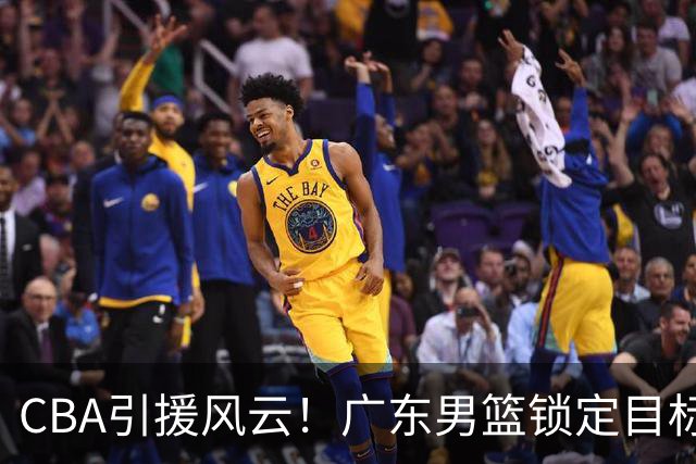 CBA引援风云！广东男篮锁定目标，杜锋心仪已久需花重金